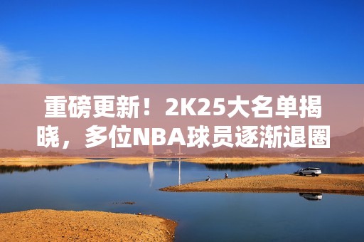 重磅更新！2K25大名单揭晓，多位NBA球员逐渐退圈