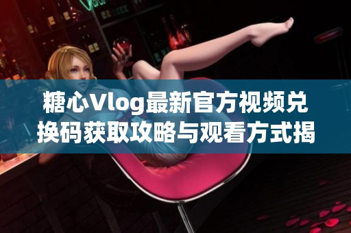 糖心Vlog最新官方视频兑换码获取攻略与观看方式揭秘