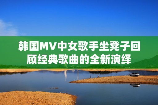 韩国MV中女歌手坐凳子回顾经典歌曲的全新演绎