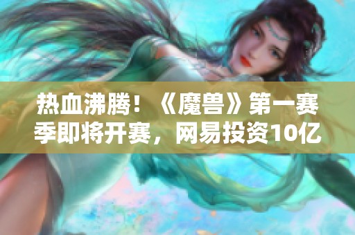 热血沸腾！《魔兽》第一赛季即将开赛，网易投资10亿重塑体验！