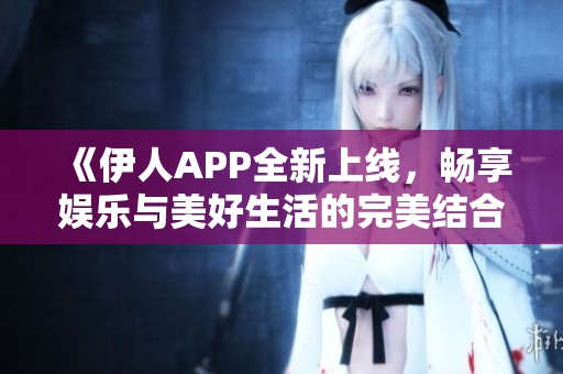 《伊人APP全新上线，畅享娱乐与美好生活的完美结合》