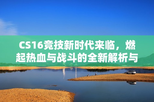 CS16竞技新时代来临，燃起热血与战斗的全新解析与实战攻略