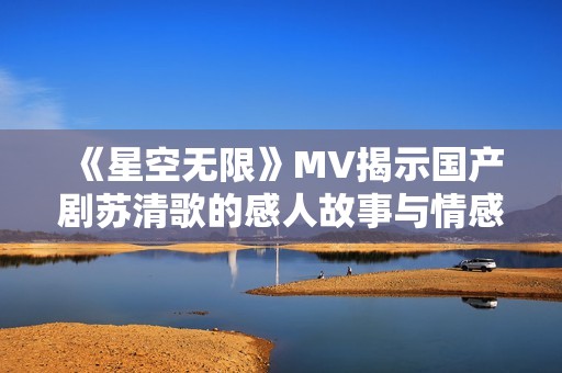 《星空无限》MV揭示国产剧苏清歌的感人故事与情感深度