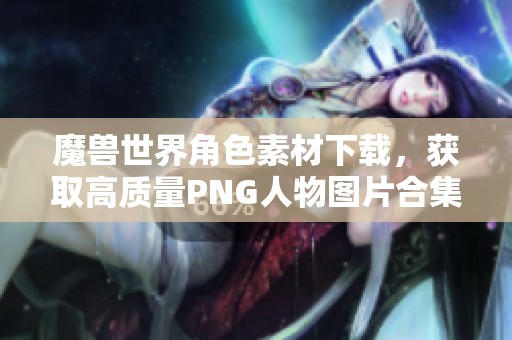 魔兽世界角色素材下载，获取高质量PNG人物图片合集