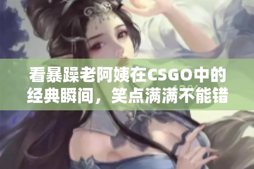 看暴躁老阿姨在CSGO中的经典瞬间，笑点满满不能错过