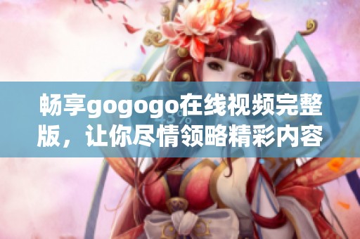 畅享gogogo在线视频完整版，让你尽情领略精彩内容