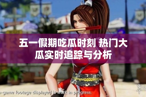 五一假期吃瓜时刻 热门大瓜实时追踪与分析