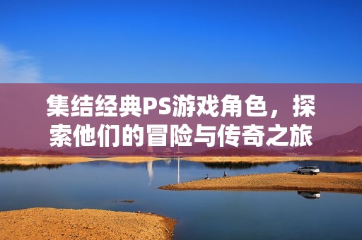 集结经典PS游戏角色，探索他们的冒险与传奇之旅