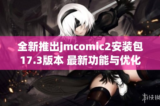 全新推出jmcomic2安装包17.3版本 最新功能与优化详解