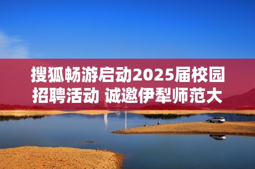 搜狐畅游启动2025届校园招聘活动 诚邀伊犁师范大学学子加入