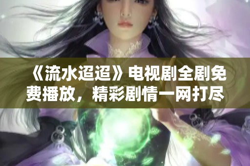 《流水迢迢》电视剧全剧免费播放，精彩剧情一网打尽