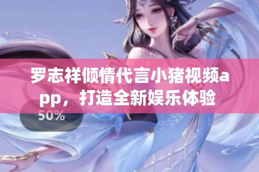 罗志祥倾情代言小猪视频app，打造全新娱乐体验 