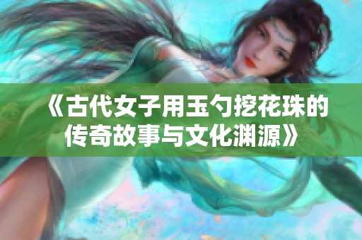 《古代女子用玉勺挖花珠的传奇故事与文化渊源》