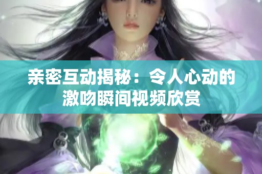 亲密互动揭秘：令人心动的激吻瞬间视频欣赏