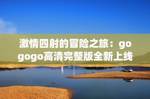 激情四射的冒险之旅：gogogo高清完整版全新上线