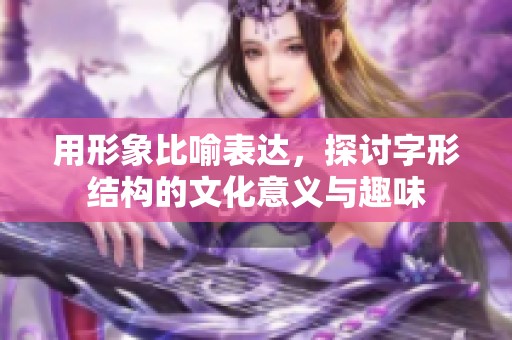 用形象比喻表达，探讨字形结构的文化意义与趣味