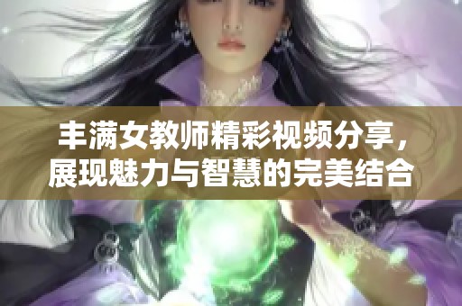 丰满女教师精彩视频分享，展现魅力与智慧的完美结合