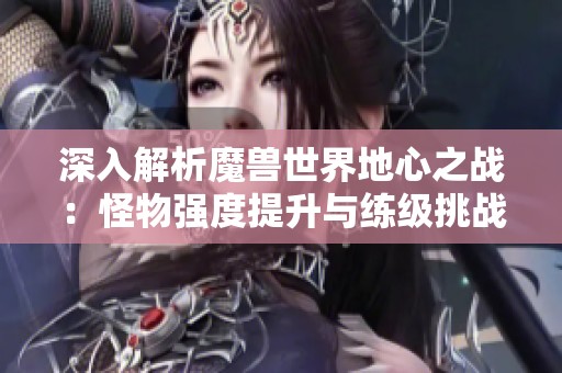 深入解析魔兽世界地心之战：怪物强度提升与练级挑战全面升级