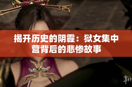 揭开历史的阴霾：狱女集中营背后的悲惨故事