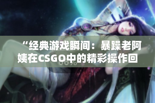 “经典游戏瞬间：暴躁老阿姨在CSGO中的精彩操作回顾”