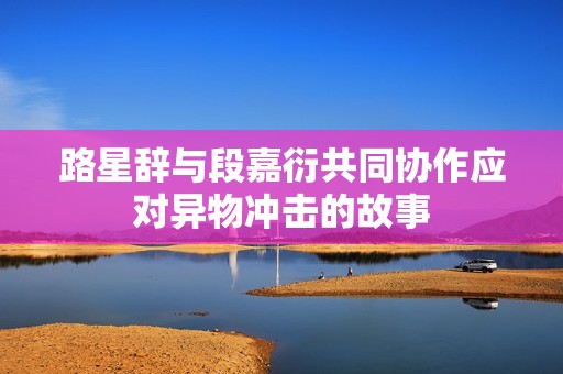 路星辞与段嘉衍共同协作应对异物冲击的故事