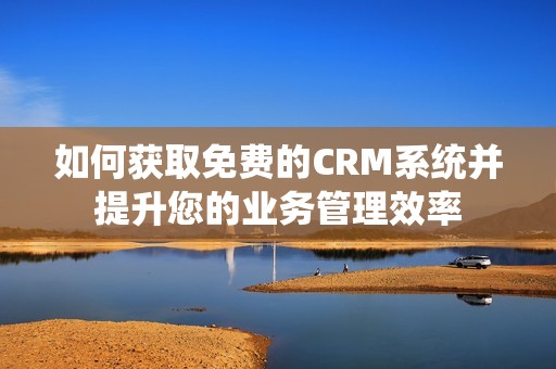 如何获取免费的CRM系统并提升您的业务管理效率