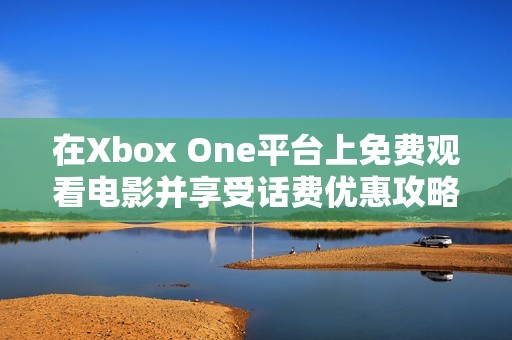 在Xbox One平台上免费观看电影并享受话费优惠攻略