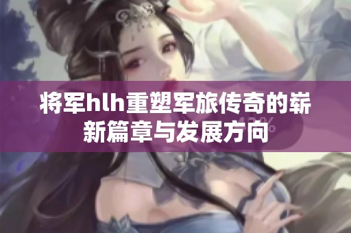 将军hlh重塑军旅传奇的崭新篇章与发展方向