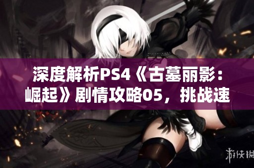 深度解析PS4《古墓丽影：崛起》剧情攻略05，挑战速度与智慧的极限