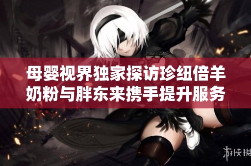母婴视界独家探访珍纽倍羊奶粉与胖东来携手提升服务与品质