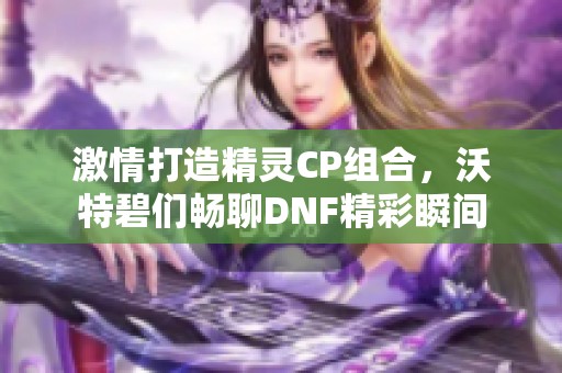 激情打造精灵CP组合，沃特碧们畅聊DNF精彩瞬间