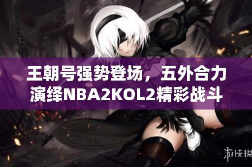 王朝号强势登场，五外合力演绎NBA2KOL2精彩战斗