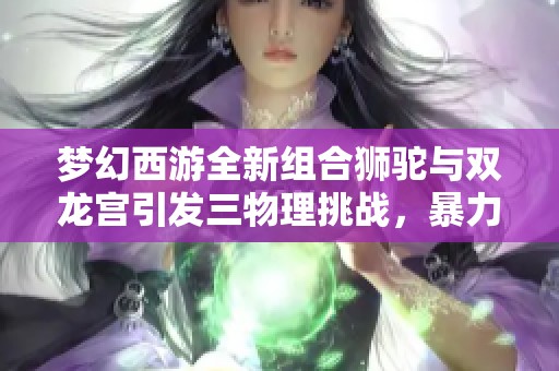 梦幻西游全新组合狮驼与双龙宫引发三物理挑战，暴力输出释放压力