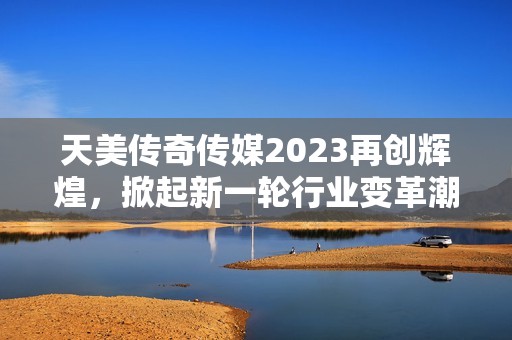 天美传奇传媒2023再创辉煌，掀起新一轮行业变革潮流