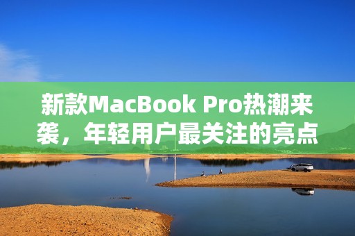 新款MacBook Pro热潮来袭，年轻用户最关注的亮点分析