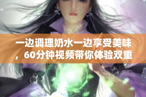 一边调理奶水一边享受美味，60分钟视频带你体验双重快乐