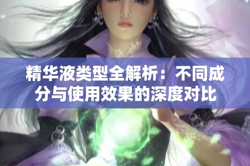 精华液类型全解析：不同成分与使用效果的深度对比