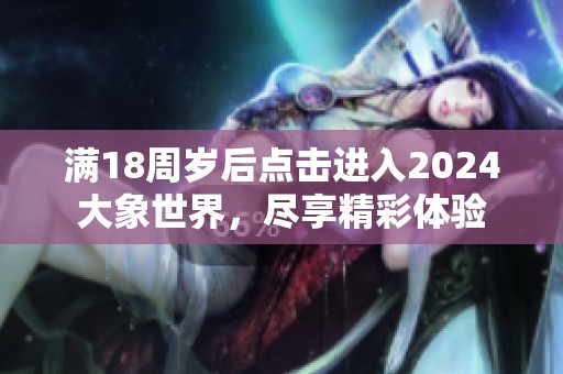 满18周岁后点击进入2024大象世界，尽享精彩体验