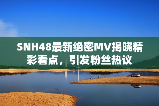 SNH48最新绝密MV揭晓精彩看点，引发粉丝热议