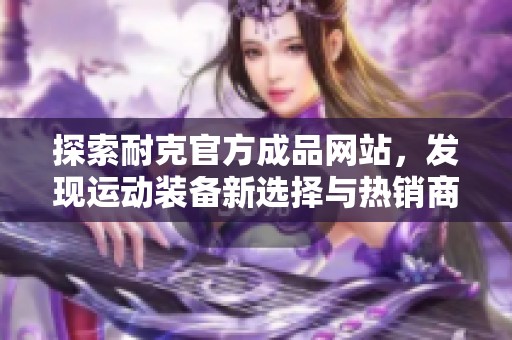 探索耐克官方成品网站，发现运动装备新选择与热销商品