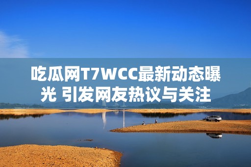 吃瓜网T7WCC最新动态曝光 引发网友热议与关注