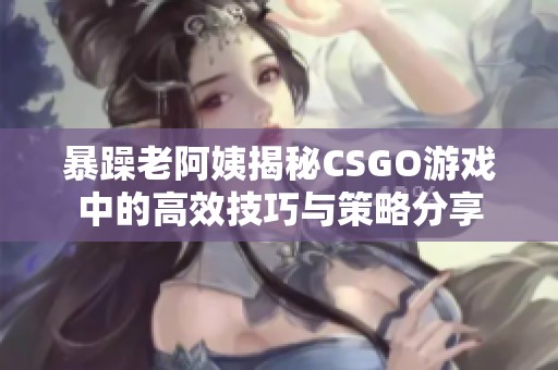 暴躁老阿姨揭秘CSGO游戏中的高效技巧与策略分享