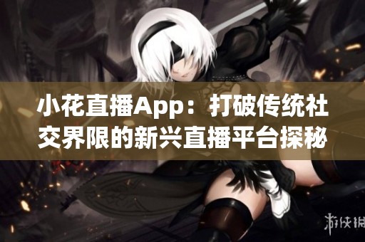 小花直播App：打破传统社交界限的新兴直播平台探秘