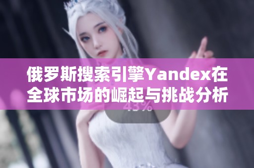 俄罗斯搜索引擎Yandex在全球市场的崛起与挑战分析