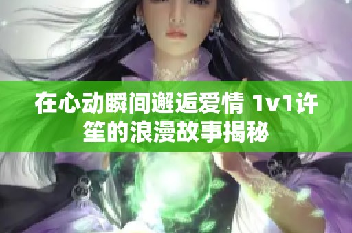 在心动瞬间邂逅爱情 1v1许笙的浪漫故事揭秘