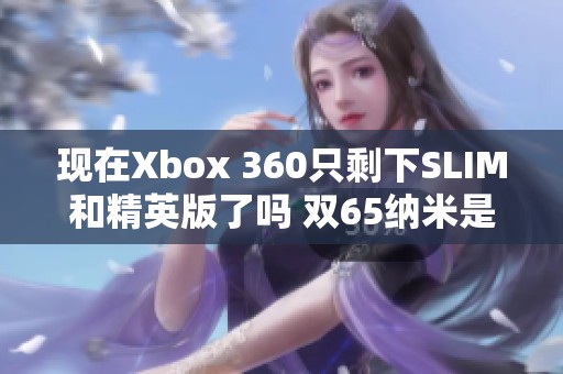 现在Xbox 360只剩下SLIM和精英版了吗 双65纳米是否已停产