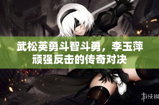 武松英勇斗智斗勇，李玉萍顽强反击的传奇对决