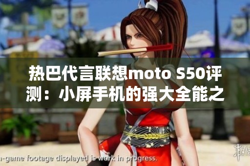 热巴代言联想moto S50评测：小屏手机的强大全能之作