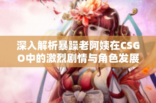 深入解析暴躁老阿姨在CSGO中的激烈剧情与角色发展