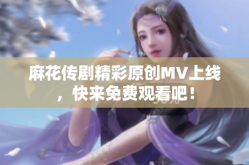 麻花传剧精彩原创MV上线，快来免费观看吧！